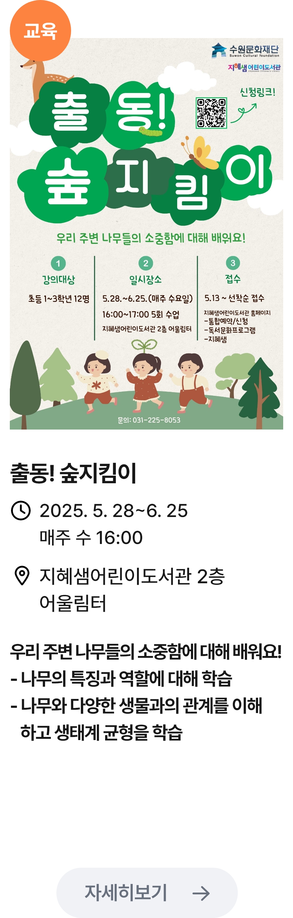 
                        (교육)
                        출동! 숲 지킴이 -관련 포스터이미지 / 출동! 숲 지킴이 / 2025.5.28 ~ 6.25 매주 수 16:00 / 지혜샘어린이도서관 2층 어울림터 / 우리 주변 나무들의 소중함에 대해 배워요! -나무의특징과 역할에 대해 학습, -나무와 다양한 생물과의 관게를 이해하고 생태계 균형을 학습습
                        