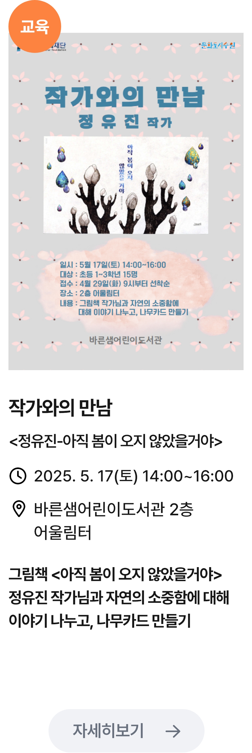 
                        (교육)
                        작가와의 만남 정유진 작가 - 관련 포스터이미지 / 작가와의 만남 (정유진-아직 봄이 오지 않았을꺼야) / 2025.5.17(금) 14:00~16:00 / 바른샘어린이도서관 2층 어울림터 / 그림책 (아직 봄이 오지 않았을꺼야) 정유진 작가님과 자연의 소중함에 대해 이야기를 나누고, 나무카드 만들기
                        