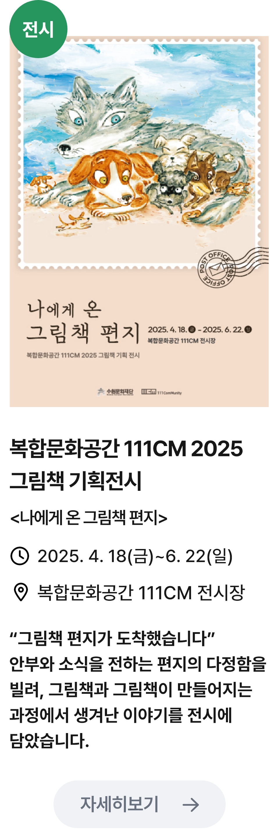 
                        (전시)
                        나에게 온 그림책 편지 - 관련 포스터이미지 / 복합문화공간 111CM 2025 그림책 기획전시 (나에게 온 그림책 편지) / 2025.4.18(금) ~ 6.22(일) / 복합문화공간 111CM 전시장 / '그림책 편지가 도착했습니다.' 안부와 소식을 전하는 편지의 다정함을 빌려, 그림책과 그림책이 만들어지는 과정에서 생겨난 이야기를 전시에 담았습니다.
                        