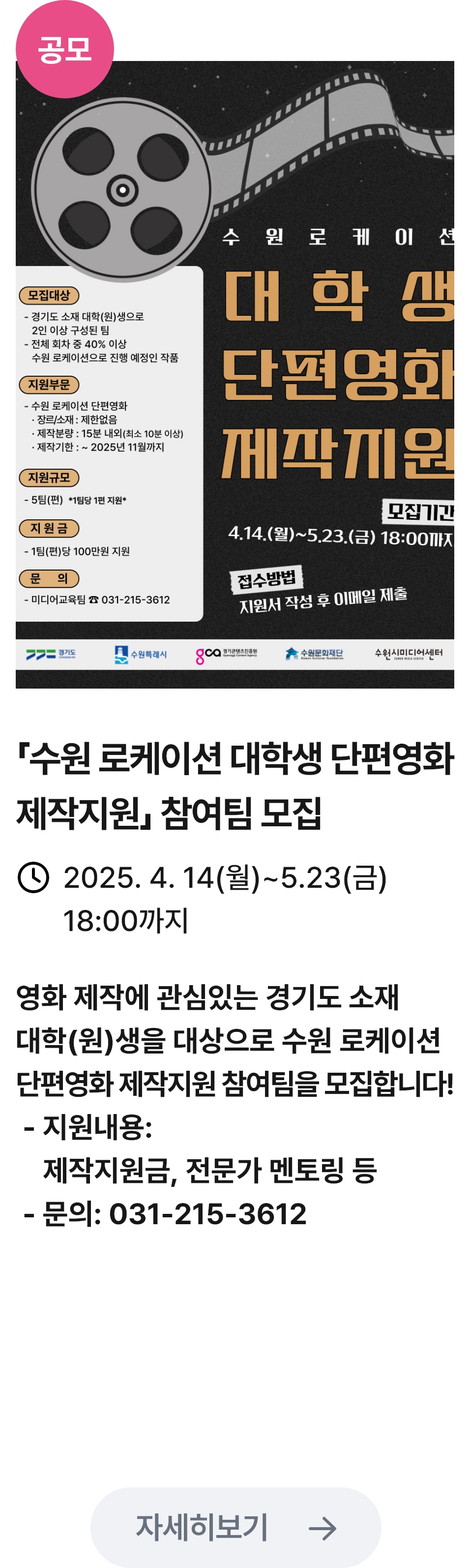 
                        (공모)
                        수원 로케이션 대학생 단편영화 제작지원 - 관련 포스터이미지 / 수원 로케이션 대학생 단편영화 제작지원 - 참여팀 모집 / 2025.4.14(월) ~ 5.23(금) 18:00까지 / 영화 제작에 관심있는 경기도 소재 대학(원)생을 대상으로 수원 로케이션 단편영화 제작지원 참여팀을 모집합니다! -지원내용: 제작지원금, 전문가 멘토링 등,-문의: 031-215-3612
                        