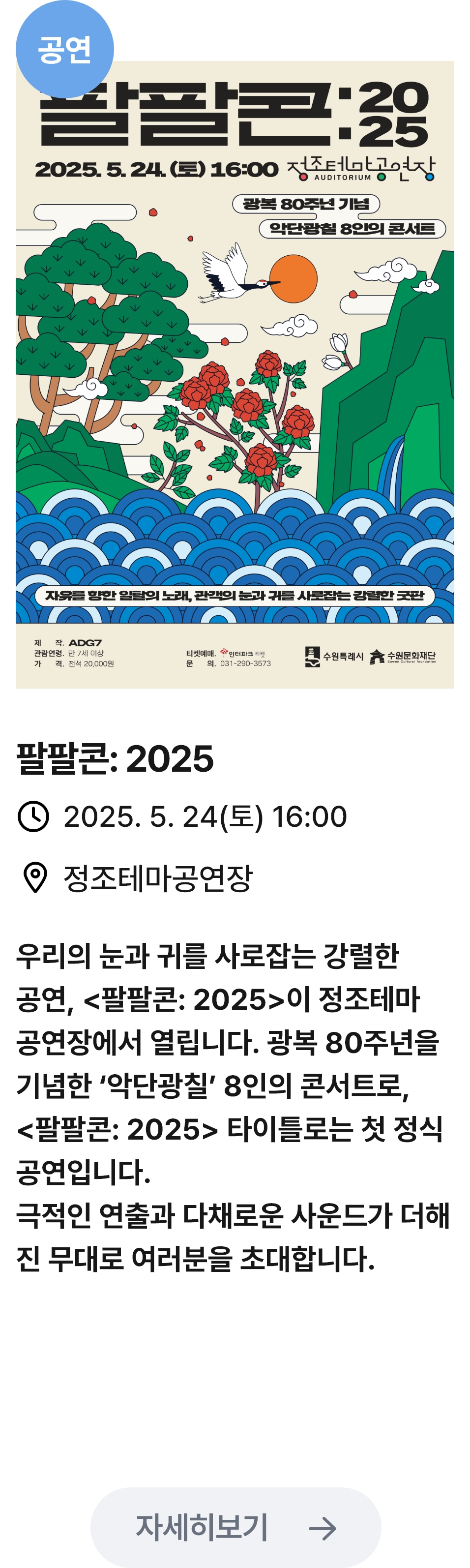 
                        (공연)
                        팔팔콘:2025 - 관련 포스터이미지 / 팔팔콘:2025 / 2025.5.24(토) 16:00 / 정조테마공연장 / 우리의 눈과 귀를 사로잡는 강렬한 공연, '팔팔콘:2025'이 정조테마 공연장에서 열립니다. 광복 80주년을 기념한 '악단광칠' 8인의 콘서트로, '팔팔콘:2025' 타이틀로는 첫 정식 공연입니다. 극적인 연출과 다채로운 사운드가 더해진 무대로 여러분을 초대합니다.
                        