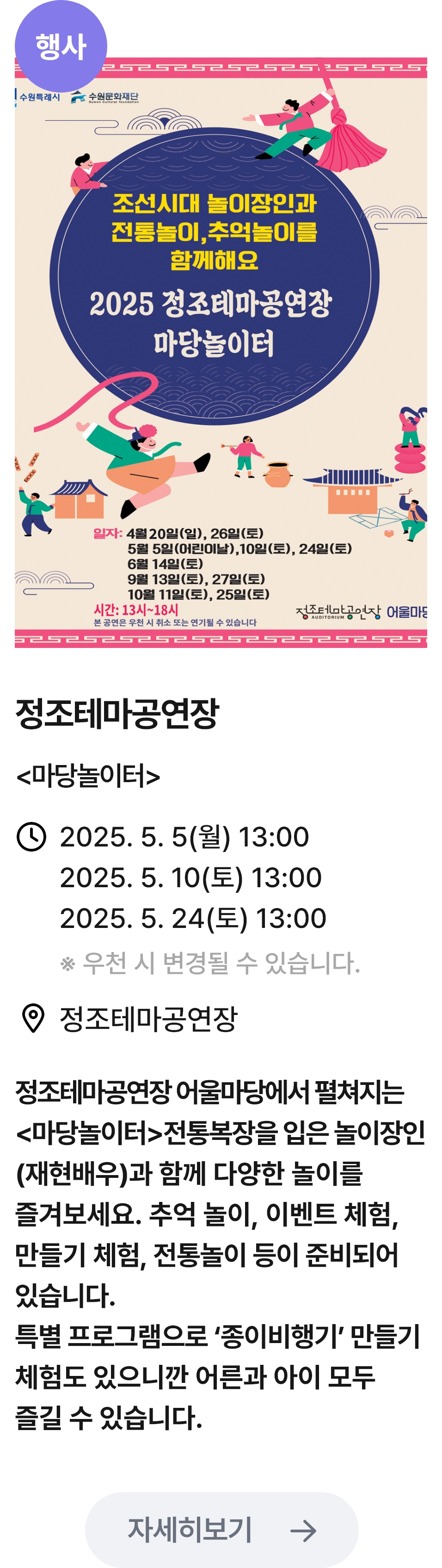 
                        (행사)
                        2025 정조테마공연장 마당놀이터 - 관련 포스터이미지 / 정조테마공연장 (마당놀이터) / 2025.5.5(월) 13:00 2025.5.10(토) 13:00 2025.5.24(토) 13:00 *우천 시 변경될 수 있습니다. / 정조테마공연장 / 정조테마공연장 어울마당에서 펼쳐지는 <마당놀이터>전통복장을 입은 놀이장인 (재현배우)과 함께 다양한 놀이를 즐겨보세요. 추억 놀이, 이벤트 체험, 만들기 체험, 전통놀이 등이 준비되어 있습니다. 특별 프로그램으로 '종이비행기' 만들기 체험도 있으니깐 어른과 아이 모두 즐길 수 있습니다.
                        