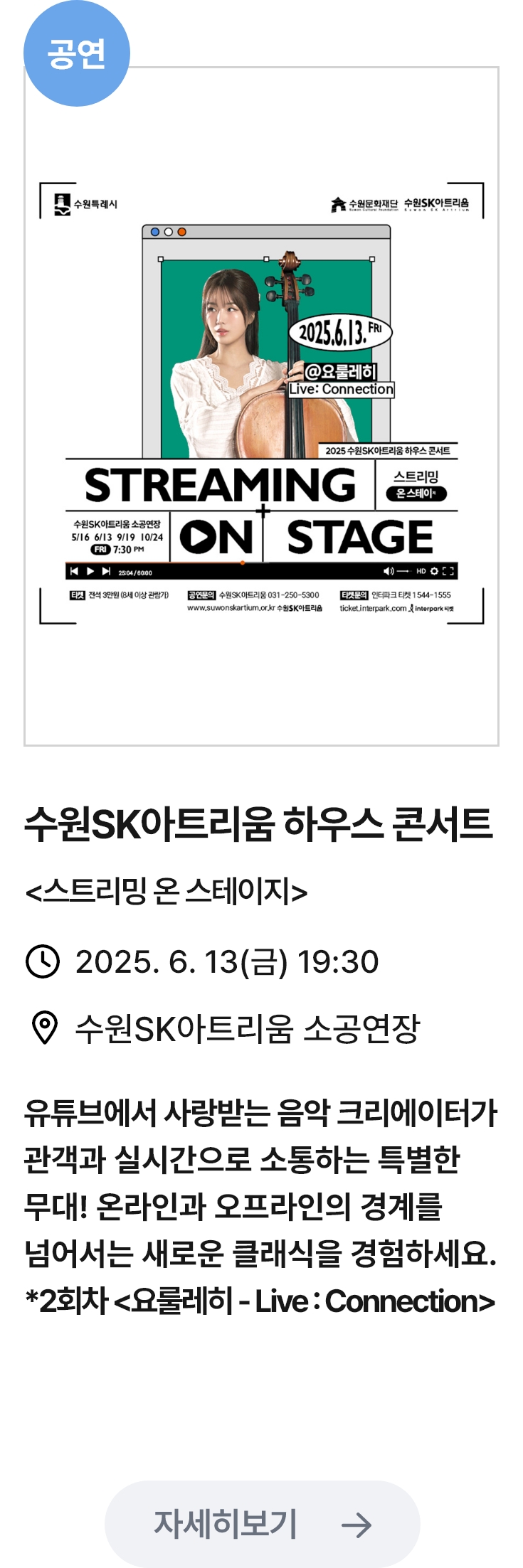 수원SK아트리움 하우스 콘서트 관련 포스터 이미지 / 수원SK아트리움 하우스 콘서트(스트리밍온스테이지) / 2025. 6. 13(금) 19:30 / 수원SK아트리움 소공연장 / 유튜브에서 사랑받는 음악 크리에이터가 관객과 실시간으로 소통하는 특별한 무대! 온라인과 오프라인의 경계를 넘어서는 새로운 클래식을 경험하세요. *2회차(요룰레히-LiveConnection)