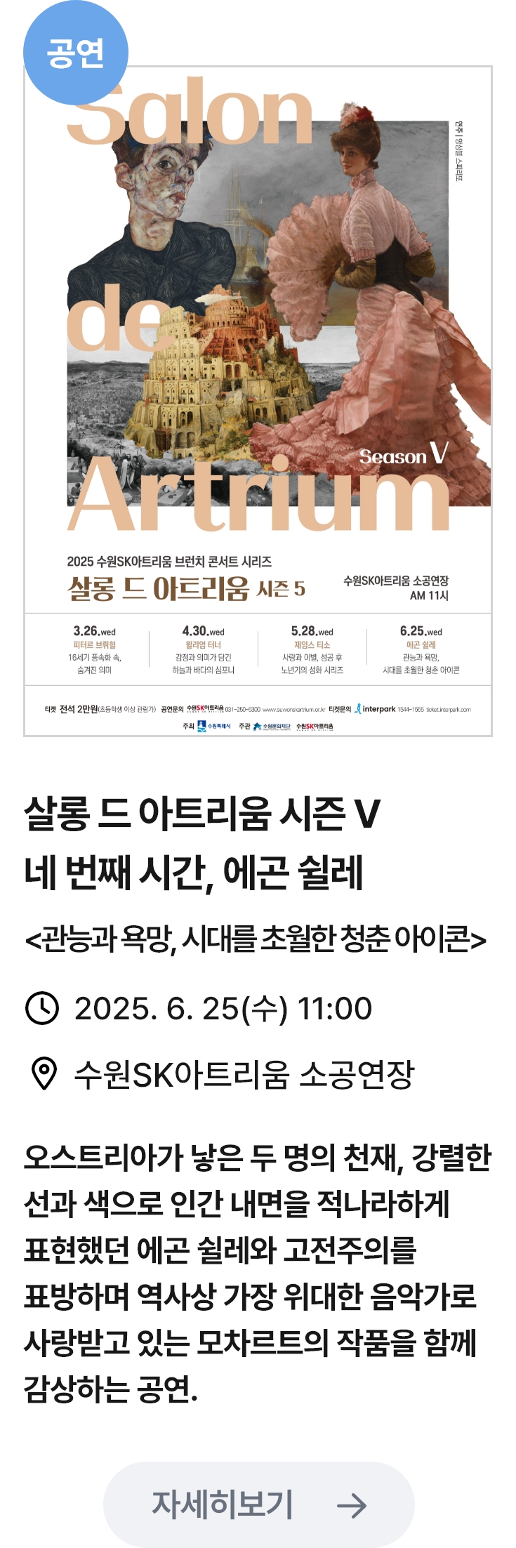 살롱 드 아트리움 시즌5 관련 포스터 이미지 / 살롱 드 아트리움 시즌 V 네 번째 시간, 에곤 쉴레 (관능과욕망,시대를초월한청춘아이콘) / 2025. 6. 25(수) 11:00 / 수원SK아트리움 소공연장 / 오스트리아가 낳은 두 명의 천재, 강렬한 선과 색으로 인간 내면을 적나라하게 표현했던 에곤 쉴레와 고전주의를 표방하며 역사상 가장 위대한 음악가로 사랑받고 있는 모차르트의 작품을 함께 감상하는 공연.