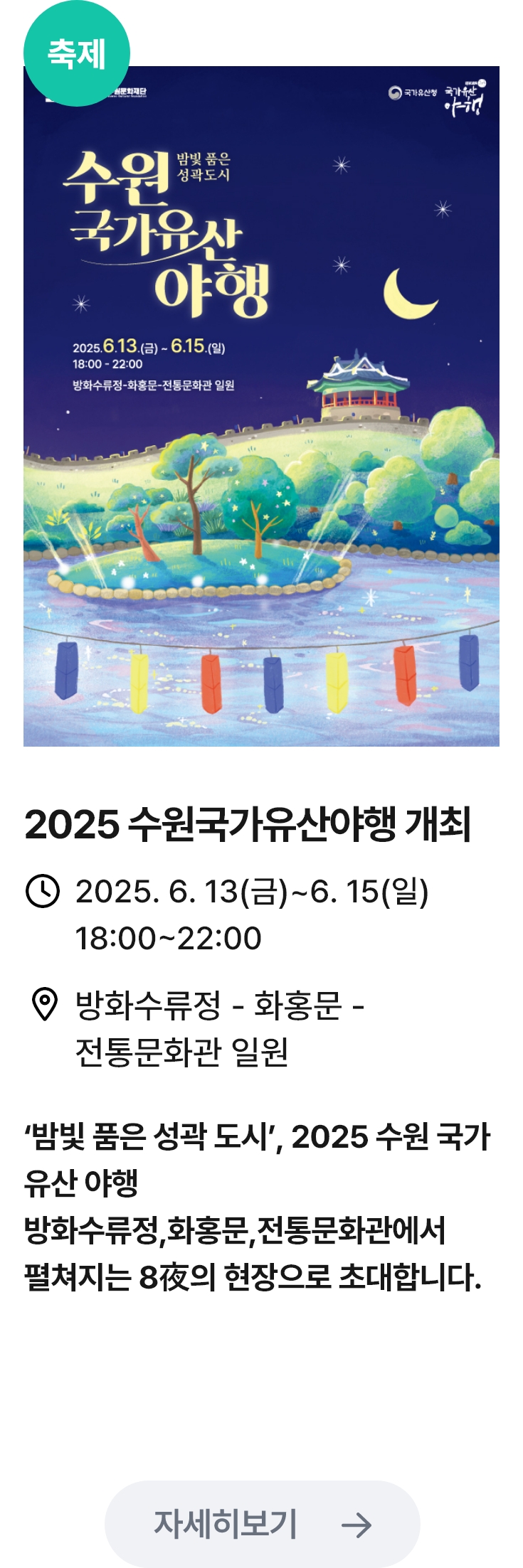2025 수원국가유산야행 개최 관련 포스터 이미지 / 2025 수원국가유산야행 개최 / 2025. 6. 13(금)~6. 15(일)
                                18:00~22:00 / 방화수류정 - 화홍문 - 전통문화관 일원 / ‘밤빛 품은 성곽 도시’, 2025 수원 국가 유산 야행 방화수류정,화홍문,전통문화관에서 펼쳐지는 8夜의 현장으로 초대합니다.