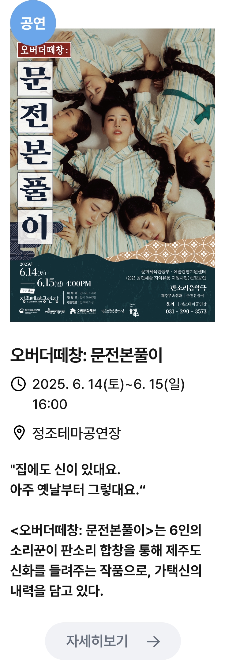 오버더떼창: 문전본풀이 관련 포스터 이미지 / 오버더떼창: 문전본풀이 / 2025. 6. 14(토)~6. 15(일) 16:00 / 정조테마공연장 / '집에도 신이 있대요. 아주 옛날부터 그렇대요.'
                                <오버더떼창: 문전본풀이>는 6인의 소리꾼이 판소리 합창을 통해 제주도 신화를 들려주는 작품으로, 가택신의 내력을 담고 있다.